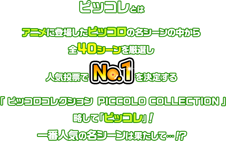 ピッコレとは　アニメに登場したピッコロの名シーンの中から全40シーンを厳選し人気投票でNo.1を決定する「ピッコロコレクション PICCOLO COLLECTION」略して「ピッコレ」! 一番人気の名シーンは果たして…!?